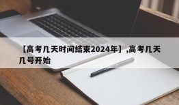 【高考几天时间结束2024年】,高考几天几号开始