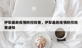 伊犁最新疫情防控政策，伊犁最新疫情防控政策通知