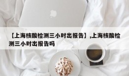 【上海核酸检测三小时出报告】,上海核酸检测三小时出报告吗
