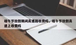 端午节放假期间高速路收费吗，端午节放假高速上收费吗