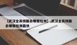 【武汉全员核酸去哪做检测】,武汉全员核酸去哪做检测最快