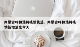 内蒙古呼和浩特疫情轨迹，内蒙古呼和浩特疫情新增消息今天