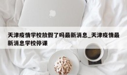 天津疫情学校放假了吗最新消息_天津疫情最新消息学校停课