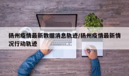 扬州疫情最新数据消息轨迹/扬州疫情最新情况行动轨迹