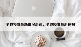 全球疫情最新情况新闻，全球疫情最新通报