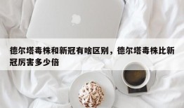 德尔塔毒株和新冠有啥区别，德尔塔毒株比新冠厉害多少倍