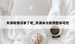 天津疫情没事了吧_天津本次疫情整体可控