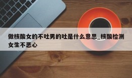 做核酸女的不吐男的吐是什么意思_核酸检测女生不恶心
