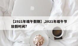 【2921年端午假期】,2021年端午节放假时间?