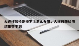 大连核酸检测排不上怎么办呀，大连核酸检测结果查不到