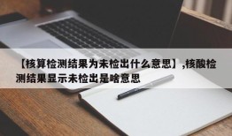 【核算检测结果为未检出什么意思】,核酸检测结果显示未检出是啥意思