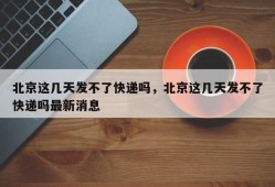 北京这几天发不了快递吗，北京这几天发不了快递吗最新消息