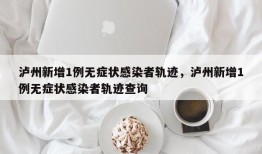 泸州新增1例无症状感染者轨迹，泸州新增1例无症状感染者轨迹查询