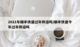 2021年顺丰快递过年停运吗/顺丰快递今年过年停运吗