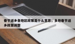 春节返乡各地区政策是什么意思，多地春节返乡政策调整