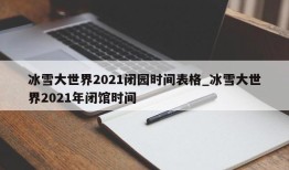 冰雪大世界2021闭园时间表格_冰雪大世界2021年闭馆时间