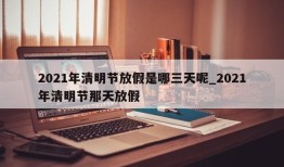2021年清明节放假是哪三天呢_2021年清明节那天放假