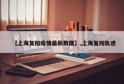 【上海复阳疫情最新数据】,上海复阳轨迹