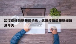 武汉疫情最新新闻消息，武汉疫情最新新闻消息今天