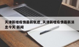 天津新增疫情最新轨迹_天津新增疫情最新消息今天 新闻