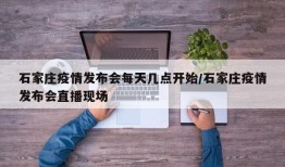 石家庄疫情发布会每天几点开始/石家庄疫情发布会直播现场