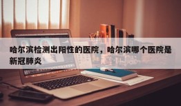 哈尔滨检测出阳性的医院，哈尔滨哪个医院是新冠肺炎
