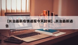 【长治最新疫情通报今天封城】,长治最新通告