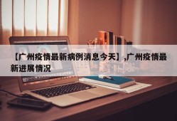 【广州疫情最新病例消息今天】,广州疫情最新进展情况