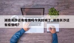 湖南长沙还有疫情吗今天封城了_湖南长沙还有疫情吗?