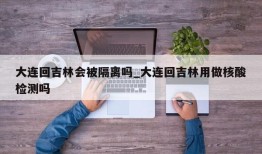 大连回吉林会被隔离吗_大连回吉林用做核酸检测吗