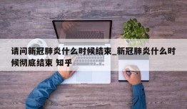 请问新冠肺炎什么时候结束_新冠肺炎什么时候彻底结束 知乎