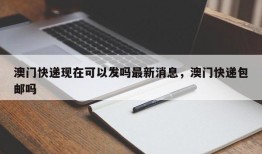 澳门快递现在可以发吗最新消息，澳门快递包邮吗
