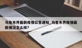 乌鲁木齐最新疫情公告通知_乌鲁木齐疫情最新情况怎么样?