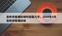 吉林市疫情封城时间是几号，2020年5月吉林市疫情封城