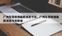 广州东莞疫情最新消息今天，广州东莞疫情最新消息今天新增
