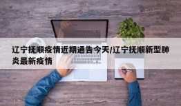辽宁抚顺疫情近期通告今天/辽宁抚顺新型肺炎最新疫情