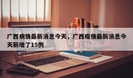 广西病情最新消息今天，广西疫情最新消息今天新增了15例