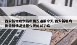 西安新增病例最新情况通报今天/西安新增病例最新情况通报今天封城了吗