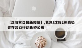 【沈阳营口最新疫情】,紧急!沈阳2例感染者在营口行动轨迹公布