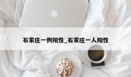 石家庄一例阳性_石家庄一人阳性