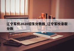辽宁军校2020招生分数线_辽宁军校录取分数