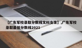 【广东军校录取分数线文科女生】,广东军校录取最低分数线2021