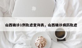 山西确诊1例轨迹查询表，山西确诊病历轨迹