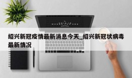 绍兴新冠疫情最新消息今天_绍兴新冠状病毒最新情况