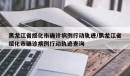 黑龙江省绥化市确诊病例行动轨迹/黑龙江省绥化市确诊病例行动轨迹查询