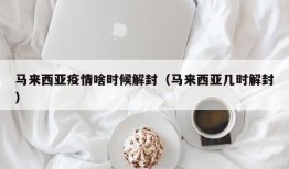 马来西亚疫情啥时候解封（马来西亚几时解封）