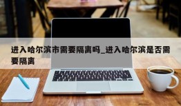 进入哈尔滨市需要隔离吗_进入哈尔滨是否需要隔离