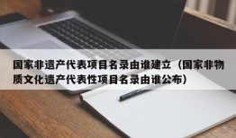 国家非遗产代表项目名录由谁建立（国家非物质文化遗产代表性项目名录由谁公布）