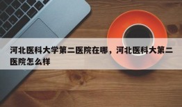 河北医科大学第二医院在哪，河北医科大第二医院怎么样