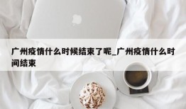 广州疫情什么时候结束了呢_广州疫情什么时间结束